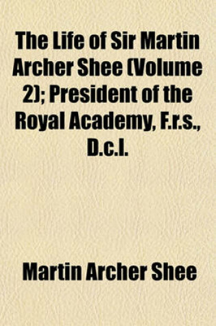 Cover of The Life of Sir Martin Archer Shee (Volume 2); President of the Royal Academy, F.R.S., D.C.L.