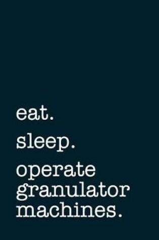 Cover of Eat. Sleep. Operate Granulator Machines. - Lined Notebook