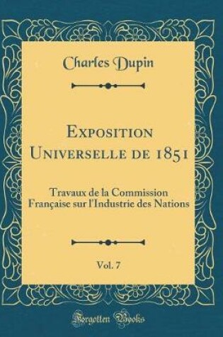 Cover of Exposition Universelle de 1851, Vol. 7: Travaux de la Commission Française sur l'Industrie des Nations (Classic Reprint)