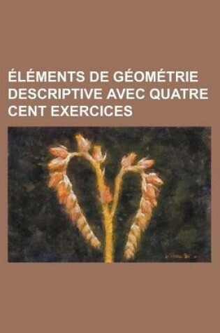 Cover of Elements de Geometrie Descriptive Avec Quatre Cent Exercices