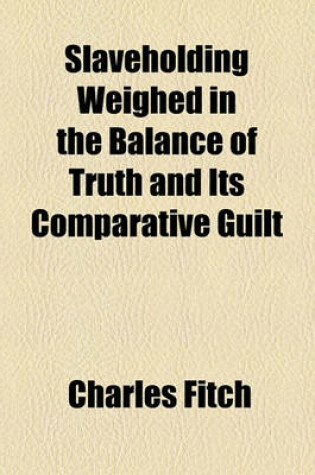 Cover of Slaveholding Weighed in the Balance of Truth and Its Comparative Guilt