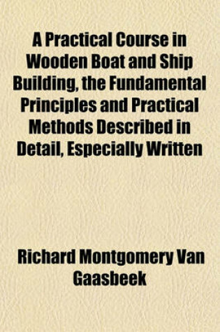 Cover of A Practical Course in Wooden Boat and Ship Building, the Fundamental Principles and Practical Methods Described in Detail, Especially Written