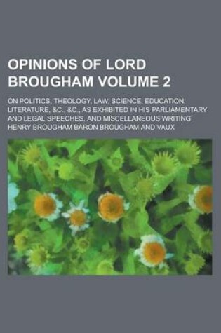 Cover of Opinions of Lord Brougham; On Politics, Theology, Law, Science, Education, Literature, &C., &C., as Exhibited in His Parliamentary and Legal Speeches, and Miscellaneous Writing Volume 2