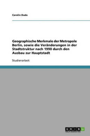 Cover of Geographische Merkmale der Metropole Berlin, sowie die Veranderungen in der Stadtstruktur nach 1990 durch den Ausbau zur Hauptstadt