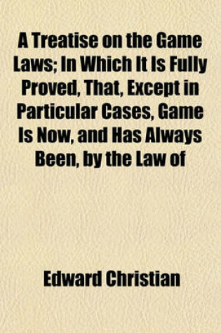 Cover of A Treatise on the Game Laws; In Which It Is Fully Proved, That, Except in Particular Cases, Game Is Now, and Has Always Been, by the Law of England, the Property of the Occupier of the Land Upon Which It Is Found and Taken with Alterations Suggested for the