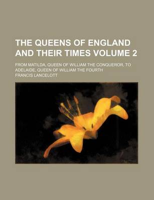 Book cover for The Queens of England and Their Times; From Matilda, Queen of William the Conqueror, to Adelaide, Queen of William the Fourth Volume 2