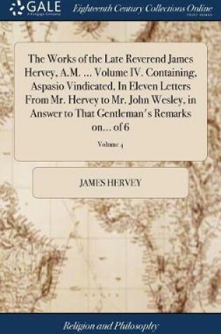 Cover of The Works of the Late Reverend James Hervey, A.M. ... Volume IV. Containing, Aspasio Vindicated, in Eleven Letters from Mr. Hervey to Mr. John Wesley, in Answer to That Gentleman's Remarks On... of 6; Volume 4