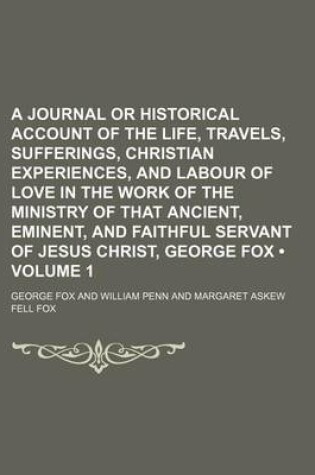 Cover of A Journal or Historical Account of the Life, Travels, Sufferings, Christian Experiences, and Labour of Love in the Work of the Ministry of That Ancient, Eminent, and Faithful Servant of Jesus Christ, George Fox (Volume 1)