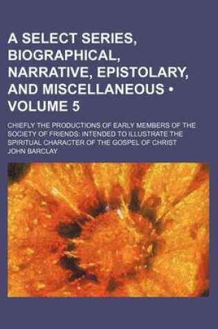 Cover of A Select Series, Biographical, Narrative, Epistolary, and Miscellaneous (Volume 5); Chiefly the Productions of Early Members of the Society of Friends Intended to Illustrate the Spiritual Character of the Gospel of Christ