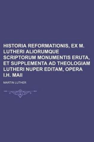 Cover of Historia Reformationis, Ex M. Lutheri Aliorumque Scriptorum Monumentis Eruta, Et Supplementa Ad Theologiam Lutheri Nuper Editam, Opera I.H. Maii