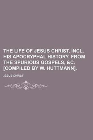 Cover of The Life of Jesus Christ, Incl. His Apocryphal History, from the Spurious Gospels, &C. [Compiled by W. Huttmann].