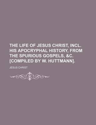 Book cover for The Life of Jesus Christ, Incl. His Apocryphal History, from the Spurious Gospels, &C. [Compiled by W. Huttmann].