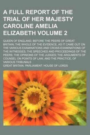 Cover of A Full Report of the Trial of Her Majesty Caroline Amelia Elizabeth Volume 2; Queen of England, Before the Peers of Great Britain the Whole of the Evidence, as It Came Out on the Various Examinations and Cross-Examinations of the Witnesses the Speeches a