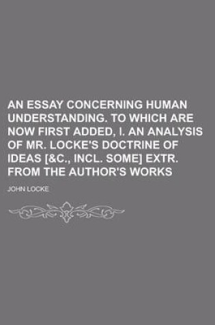 Cover of An Essay Concerning Human Understanding. to Which Are Now First Added, I. an Analysis of Mr. Locke's Doctrine of Ideas [&C., Incl. Some] Extr. from T