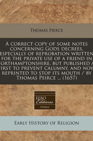 Cover of A Correct Copy of Some Notes Concerning Gods Decrees, Especially of Reprobation Written for the Private Use of a Friend in Northamptonshire, But Published at First to Prevent Calumny, and Now Reprinted to Stop Its Mouth / By Thomas Peirce ... (1657)