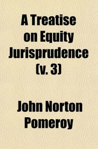 Cover of A Treatise on Equity Jurisprudence Volume 3; As Administered in the United States of America Adapted for All the States, and to the Union of Legal and Equitable Remedies Under the Reformed Procedure