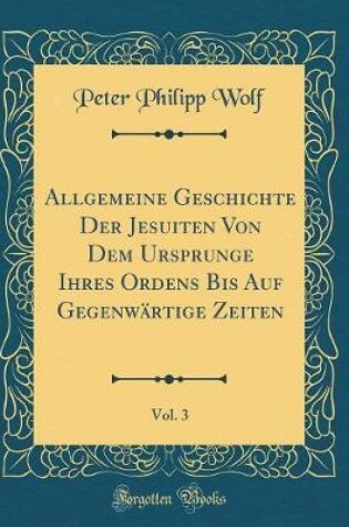 Cover of Allgemeine Geschichte Der Jesuiten Von Dem Ursprunge Ihres Ordens Bis Auf Gegenwärtige Zeiten, Vol. 3 (Classic Reprint)