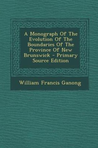 Cover of A Monograph of the Evolution of the Boundaries of the Province of New Brunswick - Primary Source Edition