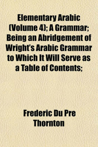 Cover of Elementary Arabic (Volume 4); A Grammar; Being an Abridgement of Wright's Arabic Grammar to Which It Will Serve as a Table of Contents;