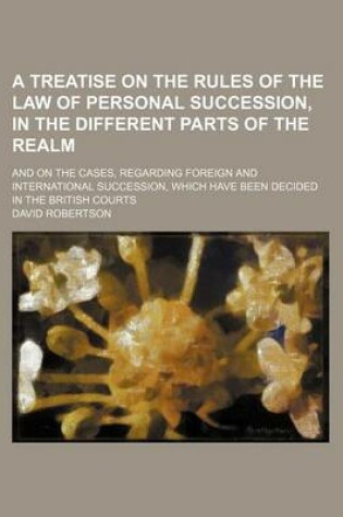 Cover of A Treatise on the Rules of the Law of Personal Succession, in the Different Parts of the Realm; And on the Cases, Regarding Foreign and International Succession, Which Have Been Decided in the British Courts