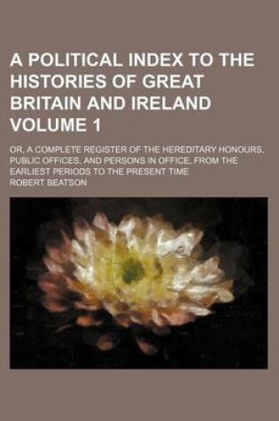Cover of A Political Index to the Histories of Great Britain and Ireland Volume 1; Or, a Complete Register of the Hereditary Honours, Public Offices, and Persons in Office, from the Earliest Periods to the Present Time