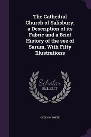 Cover of The Cathedral Church of Salisbury; A Description of Its Fabric and a Brief History of the See of Sarum. with Fifty Illustrations