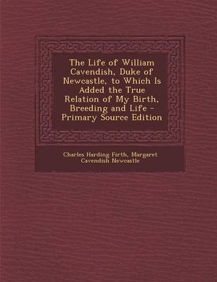 Book cover for The Life of William Cavendish, Duke of Newcastle, to Which Is Added the True Relation of My Birth, Breeding and Life - Primary Source Edition