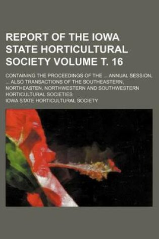 Cover of Report of the Iowa State Horticultural Society Volume . 16; Containing the Proceedings of the Annual Session, Also Transactions of the Southeastern, Northeasten, Northwestern and Southwestern Horticultural Societies