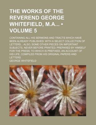 Book cover for The Works of the Reverend George Whitefield, M.a (Volume 5); Containing All His Sermons and Tracts Which Have Been Already Published with a Select Collection of Letters Also, Some Other Pieces on Important Subjects, Never Before Printed Prepared by Himself for