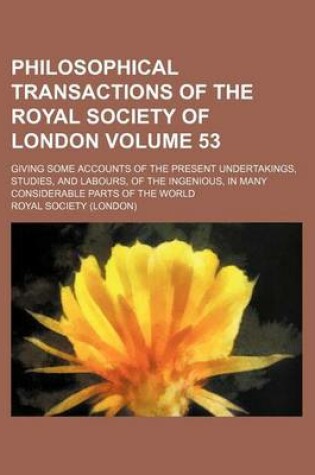 Cover of Philosophical Transactions of the Royal Society of London Volume 53; Giving Some Accounts of the Present Undertakings, Studies, and Labours, of the Ingenious, in Many Considerable Parts of the World