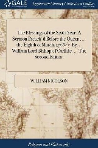 Cover of The Blessings of the Sixth Year. a Sermon Preach'd Before the Queen, ... the Eighth of March, 1706/7. by ... William Lord Bishop of Carlisle. ... the Second Edition