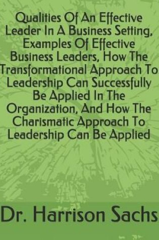 Cover of Qualities Of An Effective Leader In A Business Setting, Examples Of Effective Business Leaders, How The Transformational Approach To Leadership Can Successfully Be Applied In The Organization, And How The Charismatic Approach To Leadership Can Be Applied