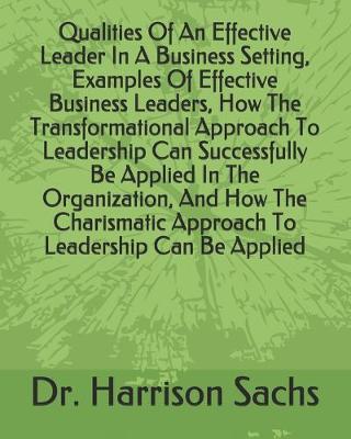 Book cover for Qualities Of An Effective Leader In A Business Setting, Examples Of Effective Business Leaders, How The Transformational Approach To Leadership Can Successfully Be Applied In The Organization, And How The Charismatic Approach To Leadership Can Be Applied