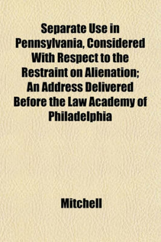 Cover of Separate Use in Pennsylvania, Considered with Respect to the Restraint on Alienation; An Address Delivered Before the Law Academy of Philadelphia