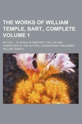 Cover of The Works of William Temple, Bart., Complete; In 4 Vol. to Which Is Prefixed, the Life and Character of the Author, Considerably Enlarged Volume 1