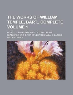 Book cover for The Works of William Temple, Bart., Complete; In 4 Vol. to Which Is Prefixed, the Life and Character of the Author, Considerably Enlarged Volume 1