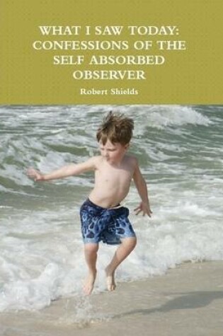 Cover of What I Saw Today: Confessions of the Self Absorbed Observer