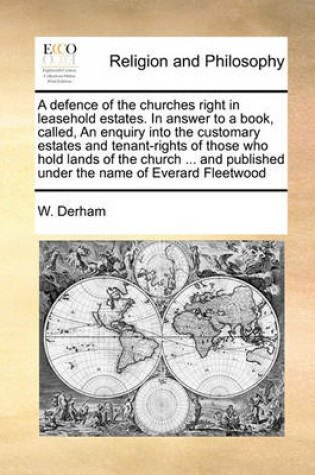 Cover of A defence of the churches right in leasehold estates. In answer to a book, called, An enquiry into the customary estates and tenant-rights of those who hold lands of the church ... and published under the name of Everard Fleetwood