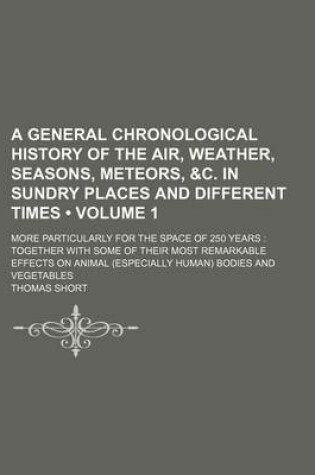 Cover of A General Chronological History of the Air, Weather, Seasons, Meteors, &C. in Sundry Places and Different Times (Volume 1); More Particularly for the Space of 250 Years Together with Some of Their Most Remarkable Effects on Animal (Especially Human) Bodies a