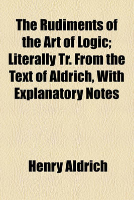 Book cover for The Rudiments of the Art of Logic; Literally Tr. from the Text of Aldrich, with Explanatory Notes