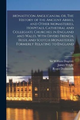 Cover of Monasticon Anglicanum, or, The History of the Ancient Abbies, and Other Monasteries, Hospitals, Cathedral and Collegiate Churches in England and Wales. With Divers French, Irish, and Scotch Monasteries Formerly Relating to England; c.1