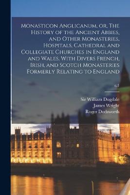 Book cover for Monasticon Anglicanum, or, The History of the Ancient Abbies, and Other Monasteries, Hospitals, Cathedral and Collegiate Churches in England and Wales. With Divers French, Irish, and Scotch Monasteries Formerly Relating to England; c.1