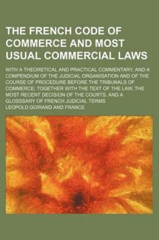 Cover of The French Code of Commerce and Most Usual Commercial Laws; With a Theoretical and Practical Commentary, and a Compendium of the Judicial Organisation and of the Course of Procedure Before the Tribunals of Commerce Together with the Text of the Law, the Most R