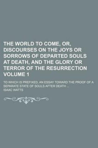 Cover of The World to Come, Or, Discourses on the Joys or Sorrows of Departed Souls at Death, and the Glory or Terror of the Resurrection; To Which Is Prefixed, an Essay Toward the Proof of a Separate State of Souls After Death Volume 1