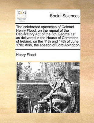 Book cover for The celebrated speeches of Colonel Henry Flood, on the repeal of the Declaratory Act of the 6th George 1st as delivered in the House of Commons of Ireland, on the 11th and 14th of June, 1782 Also, the speech of Lord Abingdon