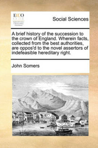 Cover of A brief history of the succession to the crown of England. Wherein facts, collected from the best authorities, are oppos'd to the novel assertors of indefeasible hereditary right.