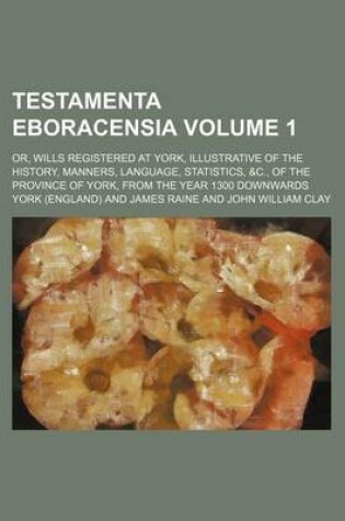 Cover of Testamenta Eboracensia Volume 1; Or, Wills Registered at York, Illustrative of the History, Manners, Language, Statistics, &C., of the Province of York, from the Year 1300 Downwards
