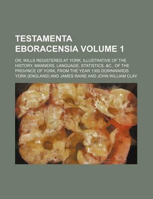 Book cover for Testamenta Eboracensia Volume 1; Or, Wills Registered at York, Illustrative of the History, Manners, Language, Statistics, &C., of the Province of York, from the Year 1300 Downwards