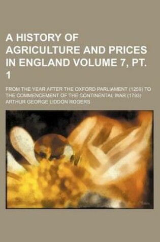 Cover of A History of Agriculture and Prices in England Volume 7, PT. 1; From the Year After the Oxford Parliament (1259) to the Commencement of the Continental War (1793)