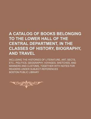 Book cover for A Catalog of Books Belonging to the Lower Hall of the Central Department, in the Classes of History, Biography, and Travel; Including the Histories of Literature, Art, Sects, Etc., Politics, Geography, Voyages, Sketches, and Manners and Customs, Together